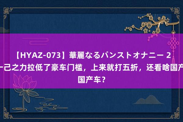 【HYAZ-073】華麗なるパンストオナニー 2 凭一己之力拉低了豪车门槛，上来就打五折，还看啥国产车？