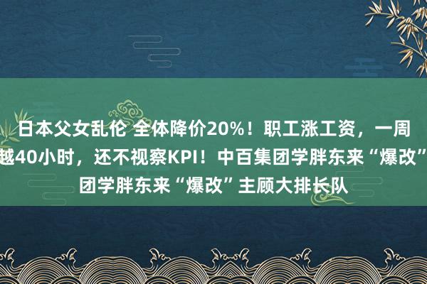 日本父女乱伦 全体降价20%！职工涨工资，一周责任时长不跨越40小时，还不视察KPI！中百集团学胖东来“爆改”主顾大排长队