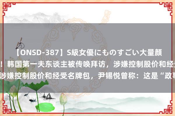 【ONSD-387】S級女優にものすごい大量顔射4時間 耗时约12小时！韩国第一夫东谈主被传唤拜访，涉嫌控制股价和经受名牌包，尹锡悦曾称：这是“政事有计划”