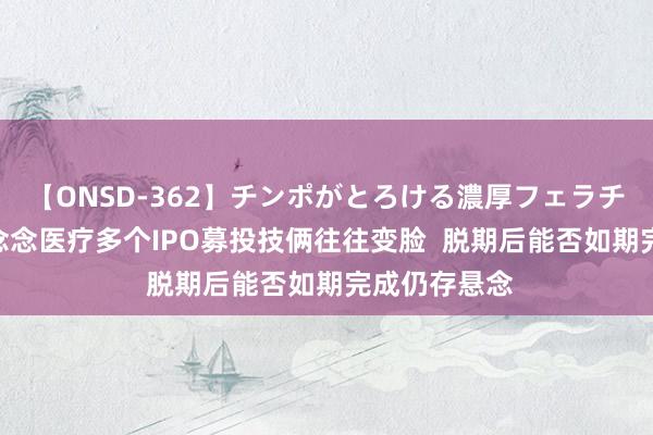 【ONSD-362】チンポがとろける濃厚フェラチオ4時間 伟念念医疗多个IPO募投技俩往往变脸  脱期后能否如期完成仍存悬念