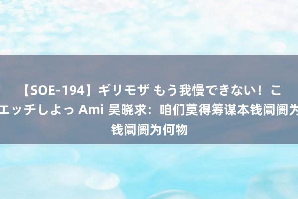 【SOE-194】ギリモザ もう我慢できない！ここでエッチしよっ Ami 吴晓求：咱们莫得筹谋本钱阛阓为何物