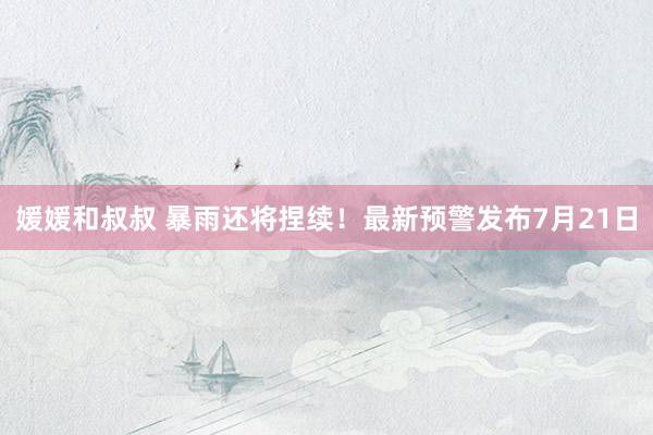 媛媛和叔叔 暴雨还将捏续！最新预警发布7月21日