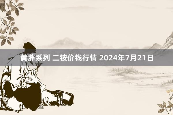 黄胖系列 二铵价钱行情 2024年7月21日