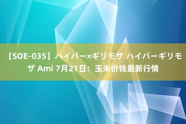 【SOE-035】ハイパー×ギリモザ ハイパーギリモザ Ami 7月21日：玉米价钱最新行情