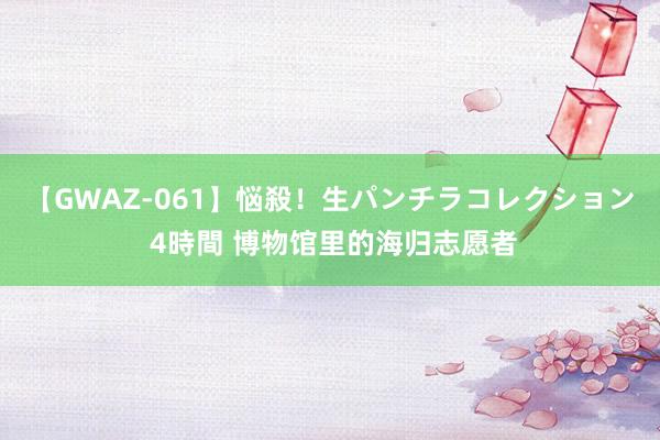 【GWAZ-061】悩殺！生パンチラコレクション 4時間 博物馆里的海归志愿者