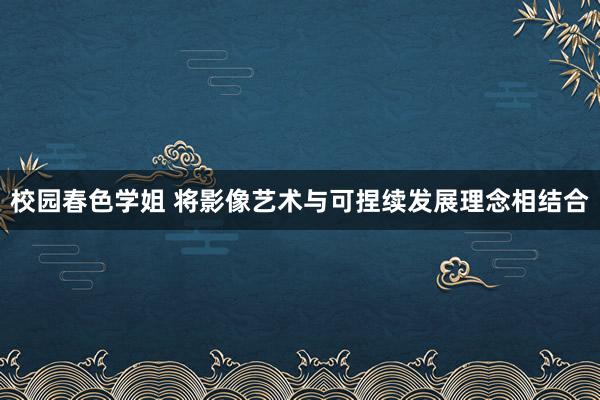 校园春色学姐 将影像艺术与可捏续发展理念相结合