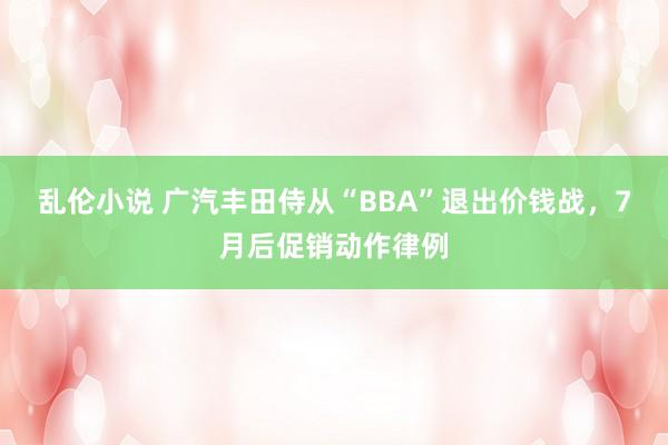 乱伦小说 广汽丰田侍从“BBA”退出价钱战，7月后促销动作律例