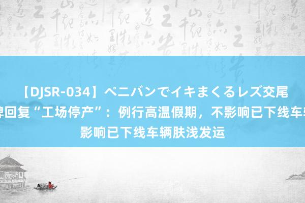 【DJSR-034】ペニバンでイキまくるレズ交尾 2 坦克品牌回复“工场停产”：例行高温假期，不影响已下线车辆肤浅发运