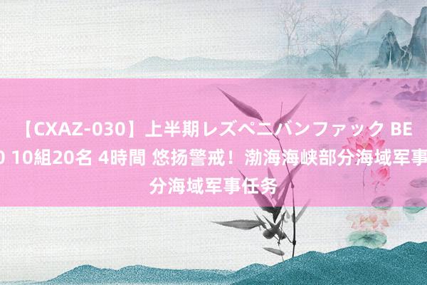 【CXAZ-030】上半期レズペニバンファック BEST10 10組20名 4時間 悠扬警戒！渤海海峡部分海域军事任务