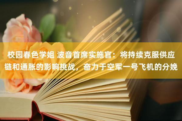 校园春色学姐 波音首席实施官：将持续克服供应链和通胀的影响挑战，奋力于空军一号飞机的分娩