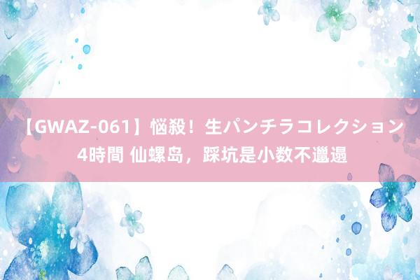 【GWAZ-061】悩殺！生パンチラコレクション 4時間 仙螺岛，踩坑是小数不邋遢