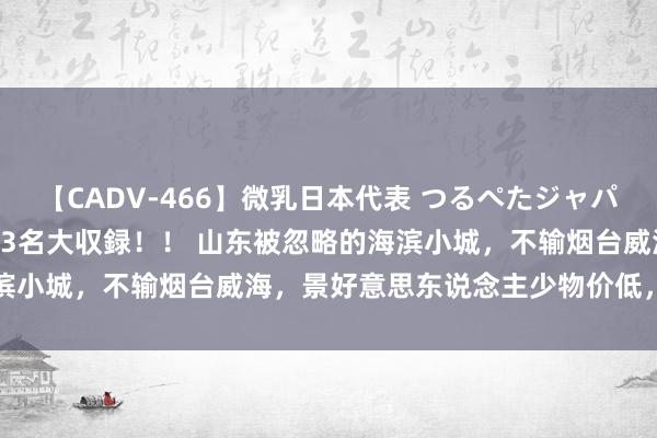 【CADV-466】微乳日本代表 つるぺたジャパン 8時間 最終メンバー23名大収録！！ 山东被忽略的海滨小城，不输烟台威海，景好意思东说念主少物价低，夏令首选