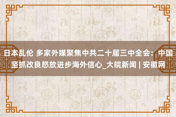 日本乱伦 多家外媒聚焦中共二十届三中全会：中国坚抓改良怒放进步海外信心_大皖新闻 | 安徽网