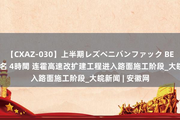 【CXAZ-030】上半期レズペニバンファック BEST10 10組20名 4時間 连霍高速改扩建工程进入路面施工阶段_大皖新闻 | 安徽网