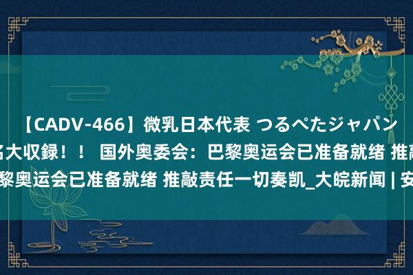 【CADV-466】微乳日本代表 つるぺたジャパン 8時間 最終メンバー23名大収録！！ 国外奥委会：巴黎奥运会已准备就绪 推敲责任一切奏凯_大皖新闻 | 安徽网