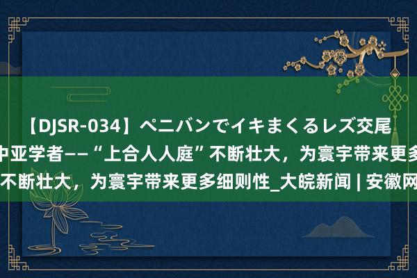 【DJSR-034】ペニバンでイキまくるレズ交尾 2 【东西问·中外对话】中亚学者——“上合人人庭”不断壮大，为寰宇带来更多细则性_大皖新闻 | 安徽网