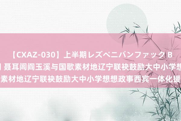 【CXAZ-030】上半期レズペニバンファック BEST10 10組20名 4時間 聂耳闾阎玉溪与国歌素材地辽宁联袂鼓励大中小学想想政事西宾一体化援救