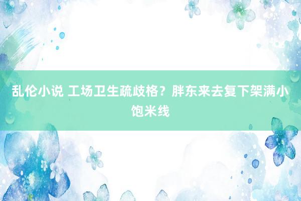 乱伦小说 工场卫生疏歧格？胖东来去复下架满小饱米线