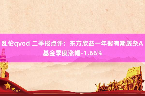 乱伦qvod 二季报点评：东方欣益一年握有期羼杂A基金季度涨幅-1.66%