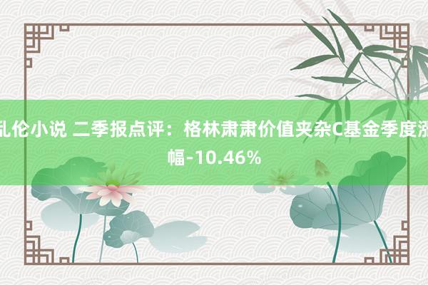 乱伦小说 二季报点评：格林肃肃价值夹杂C基金季度涨幅-10.46%