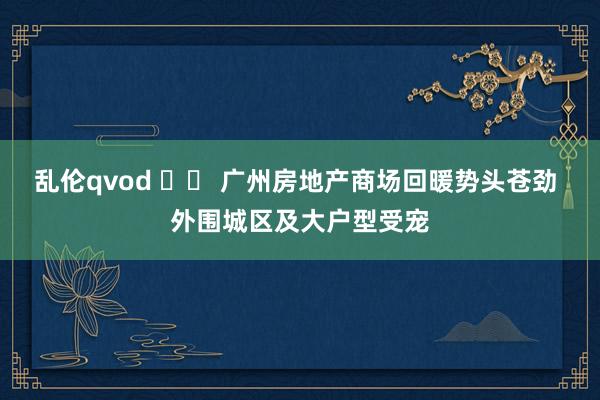 乱伦qvod 		 广州房地产商场回暖势头苍劲 外围城区及大户型受宠