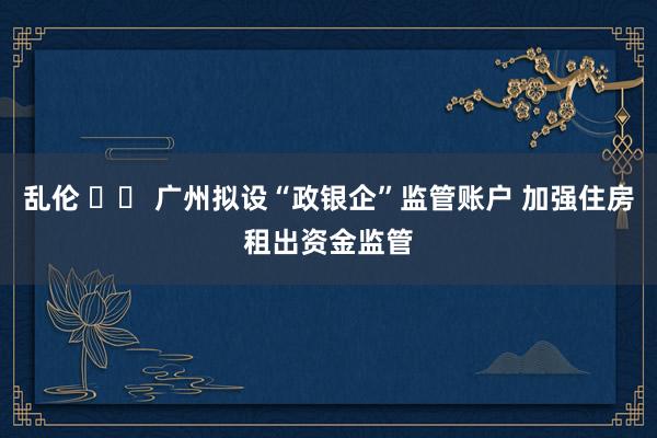 乱伦 		 广州拟设“政银企”监管账户 加强住房租出资金监管