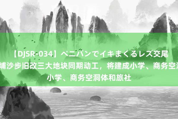 【DJSR-034】ペニバンでイキまくるレズ交尾 2 		 黄埔沙步旧改三大地块同期动工，将建成小学、商务空洞体和旅社