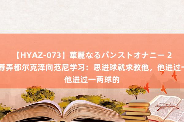 【HYAZ-073】華麗なるパンストオナニー 2 滕哈赫辱弄都尔克泽向范尼学习：思进球就求教他，他进过一两球的