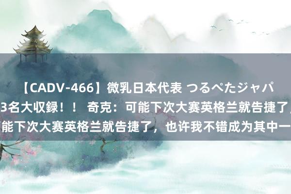 【CADV-466】微乳日本代表 つるぺたジャパン 8時間 最終メンバー23名大収録！！ 奇克：可能下次大赛英格兰就告捷了，也许我不错成为其中一员