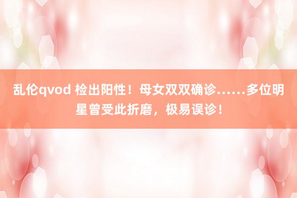 乱伦qvod 检出阳性！母女双双确诊……多位明星曾受此折磨，极易误诊！