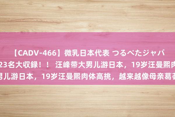 【CADV-466】微乳日本代表 つるぺたジャパン 8時間 最終メンバー23名大収録！！ 汪峰带大男儿游日本，19岁汪曼熙肉体高挑，越来越像母亲葛荟婕