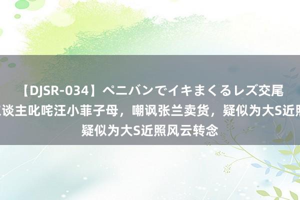 【DJSR-034】ペニバンでイキまくるレズ交尾 2 大S牙东谈主叱咤汪小菲子母，嘲讽张兰卖货，疑似为大S近照风云转念