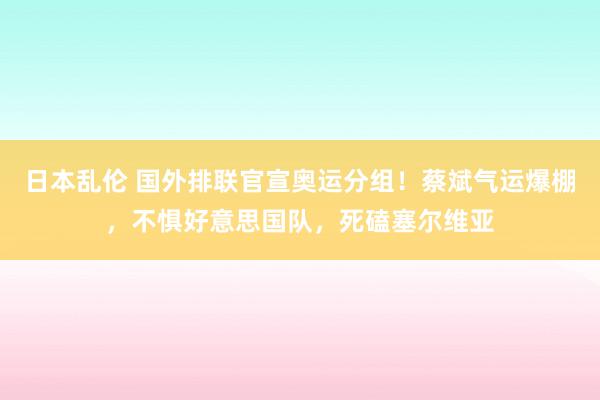 日本乱伦 国外排联官宣奥运分组！蔡斌气运爆棚，不惧好意思国队，死磕塞尔维亚