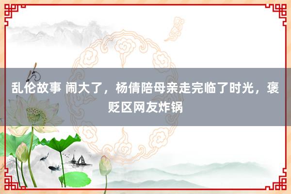 乱伦故事 闹大了，杨倩陪母亲走完临了时光，褒贬区网友炸锅