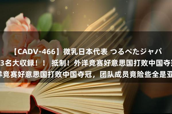 【CADV-466】微乳日本代表 つるぺたジャパン 8時間 最終メンバー23名大収録！！ 抵制！外洋竞赛好意思国打败中国夺冠，团队成员竟险些全是亚裔！