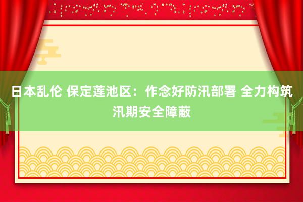 日本乱伦 保定莲池区：作念好防汛部署 全力构筑汛期安全障蔽