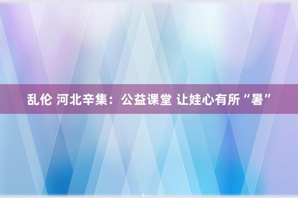 乱伦 河北辛集：公益课堂 让娃心有所“暑”