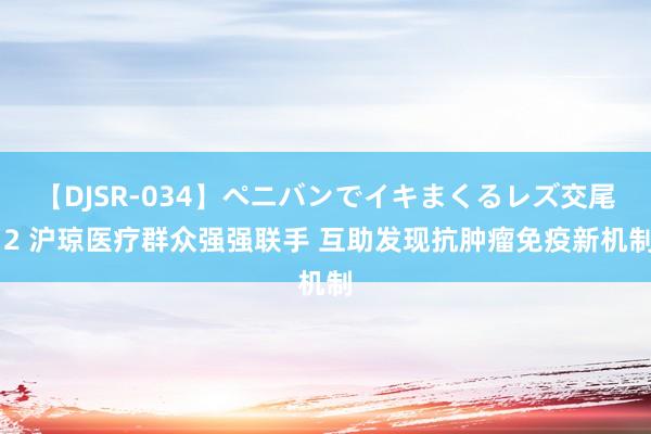 【DJSR-034】ペニバンでイキまくるレズ交尾 2 沪琼医疗群众强强联手 互助发现抗肿瘤免疫新机制