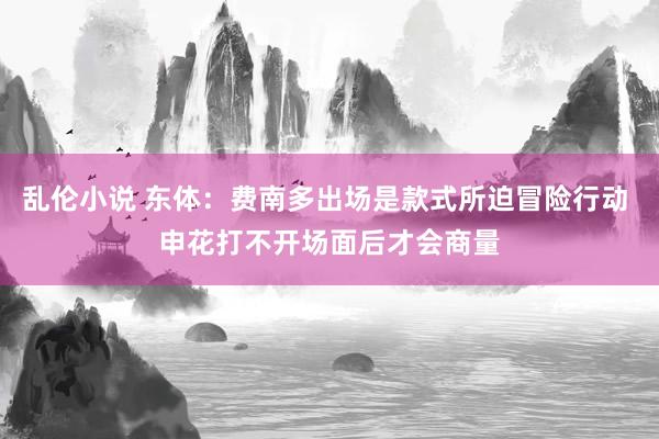 乱伦小说 东体：费南多出场是款式所迫冒险行动 申花打不开场面后才会商量