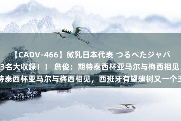 【CADV-466】微乳日本代表 つるぺたジャパン 8時間 最終メンバー23名大収録！！ 詹俊：期待泰西杯亚马尔与梅西相见，西班牙有望建树又一个王朝