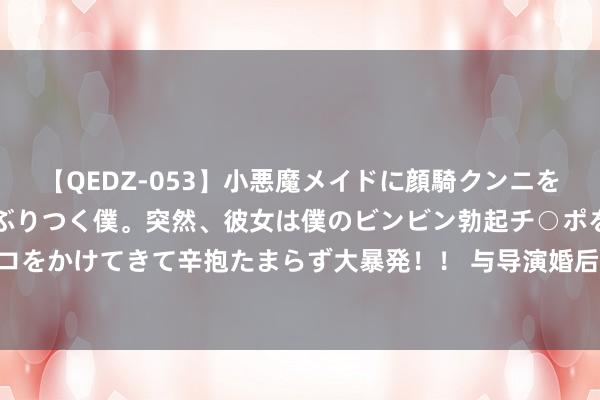 【QEDZ-053】小悪魔メイドに顔騎クンニを強要されオマ○コにしゃぶりつく僕。突然、彼女は僕のビンビン勃起チ○ポをしごき、聖水オシッコをかけてきて辛抱たまらず大暴発！！ 与导演婚后七年不生子， 二婚与老公生二胎， 如今被宠到连取钱皆不会