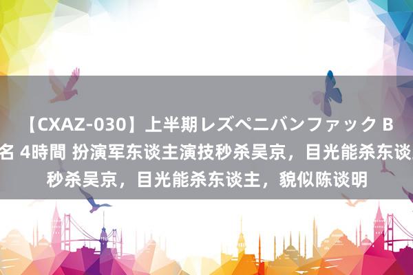 【CXAZ-030】上半期レズペニバンファック BEST10 10組20名 4時間 扮演军东谈主演技秒杀吴京，目光能杀东谈主，貌似陈谈明