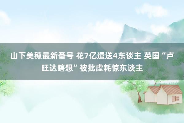 山下美穂最新番号 花7亿遣送4东谈主 英国“卢旺达瞎想”被批虚耗惊东谈主