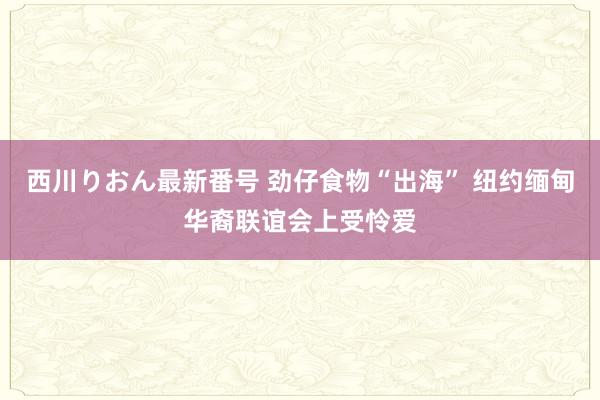 西川りおん最新番号 劲仔食物“出海” 纽约缅甸华裔联谊会上受怜爱