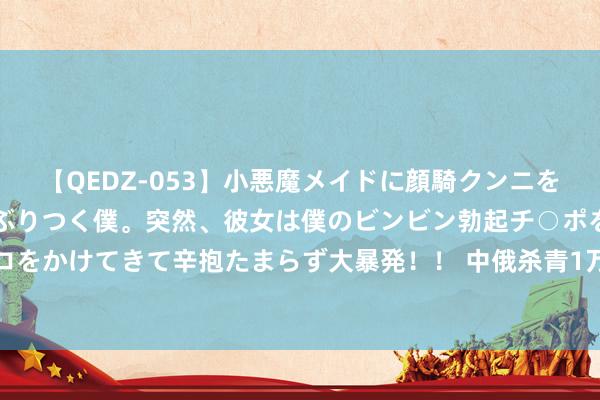 【QEDZ-053】小悪魔メイドに顔騎クンニを強要されオマ○コにしゃぶりつく僕。突然、彼女は僕のビンビン勃起チ○ポをしごき、聖水オシッコをかけてきて辛抱たまらず大暴発！！ 中俄杀青1万亿RMB合作，在60多个步地开展，中方提议4条建议