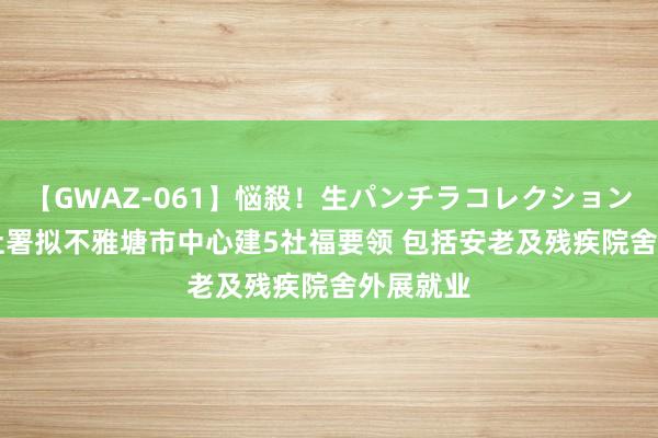 【GWAZ-061】悩殺！生パンチラコレクション 4時間 社署拟不雅塘市中心建5社福要领 包括安老及残疾院舍外展就业