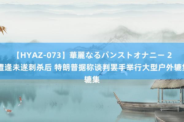 【HYAZ-073】華麗なるパンストオナニー 2 遭逢未遂刺杀后 特朗普据称谈判罢手举行大型户外辘集