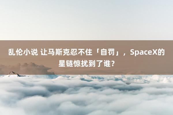 乱伦小说 让马斯克忍不住「自罚」，SpaceX的星链惊扰到了谁？