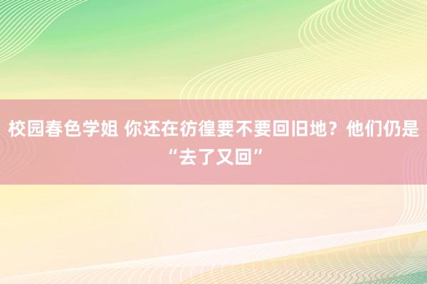 校园春色学姐 你还在彷徨要不要回旧地？他们仍是“去了又回”