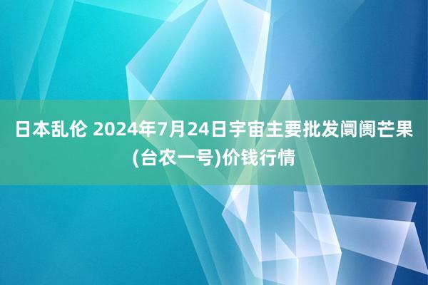 日本乱伦 2024年7月24日宇宙主要批发阛阓芒果(台农一号)价钱行情